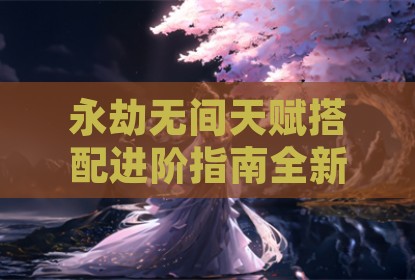 永劫无间天赋搭配进阶指南全新解析